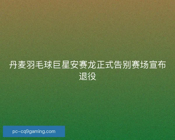丹麦羽毛球巨星安赛龙正式告别赛场宣布退役
